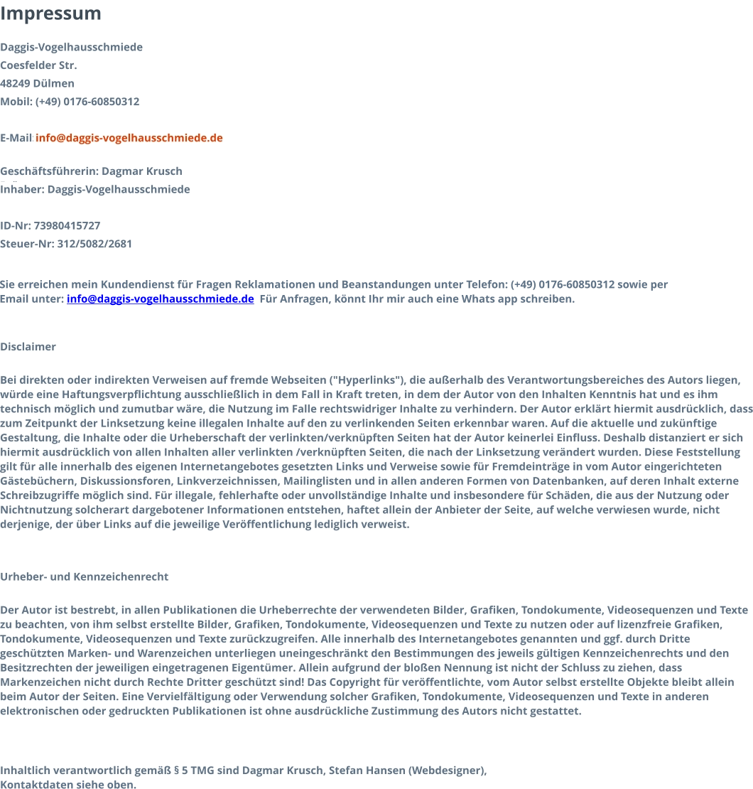 Impressum Daggis-Vogelhausschmiede   Coesfelder Str. 48249 Dülmen Mobil: (+49) 0176-60850312 E-Mail:   info@daggis-vogelhausschmiede.de  Geschäftsführerin: Dagmar Krusch Brötzmann Inhaber: Daggis-Vogelhausschmiede  ID-Nr: 73980415727 Steuer-Nr: 312/5082/2681  Sie erreichen mein Kundendienst für Fragen Reklamationen und Beanstandungen unter Telefon: (+49) 0176-60850312 sowie per Email unter: info@daggis-vogelhausschmiede.de  Für Anfragen, könnt Ihr mir auch eine Whats app schreiben.     Disclaimer Bei direkten oder indirekten Verweisen auf fremde Webseiten ("Hyperlinks"), die außerhalb des Verantwortungsbereiches des Autors liegen, würde eine Haftungsverpflichtung ausschließlich in dem Fall in Kraft treten, in dem der Autor von den Inhalten Kenntnis hat und es ihm technisch möglich und zumutbar wäre, die Nutzung im Falle rechtswidriger Inhalte zu verhindern. Der Autor erklärt hiermit ausdrücklich, dass zum Zeitpunkt der Linksetzung keine illegalen Inhalte auf den zu verlinkenden Seiten erkennbar waren. Auf die aktuelle und zukünftige Gestaltung, die Inhalte oder die Urheberschaft der verlinkten/verknüpften Seiten hat der Autor keinerlei Einfluss. Deshalb distanziert er sich hiermit ausdrücklich von allen Inhalten aller verlinkten /verknüpften Seiten, die nach der Linksetzung verändert wurden. Diese Feststellung gilt für alle innerhalb des eigenen Internetangebotes gesetzten Links und Verweise sowie für Fremdeinträge in vom Autor eingerichteten Gästebüchern, Diskussionsforen, Linkverzeichnissen, Mailinglisten und in allen anderen Formen von Datenbanken, auf deren Inhalt externe Schreibzugriffe möglich sind. Für illegale, fehlerhafte oder unvollständige Inhalte und insbesondere für Schäden, die aus der Nutzung oder Nichtnutzung solcherart dargebotener Informationen entstehen, haftet allein der Anbieter der Seite, auf welche verwiesen wurde, nicht derjenige, der über Links auf die jeweilige Veröffentlichung lediglich verweist. Urheber- und Kennzeichenrecht Der Autor ist bestrebt, in allen Publikationen die Urheberrechte der verwendeten Bilder, Grafiken, Tondokumente, Videosequenzen und Texte zu beachten, von ihm selbst erstellte Bilder, Grafiken, Tondokumente, Videosequenzen und Texte zu nutzen oder auf lizenzfreie Grafiken, Tondokumente, Videosequenzen und Texte zurückzugreifen. Alle innerhalb des Internetangebotes genannten und ggf. durch Dritte geschützten Marken- und Warenzeichen unterliegen uneingeschränkt den Bestimmungen des jeweils gültigen Kennzeichenrechts und den Besitzrechten der jeweiligen eingetragenen Eigentümer. Allein aufgrund der bloßen Nennung ist nicht der Schluss zu ziehen, dass Markenzeichen nicht durch Rechte Dritter geschützt sind! Das Copyright für veröffentlichte, vom Autor selbst erstellte Objekte bleibt allein beim Autor der Seiten. Eine Vervielfältigung oder Verwendung solcher Grafiken, Tondokumente, Videosequenzen und Texte in anderen elektronischen oder gedruckten Publikationen ist ohne ausdrückliche Zustimmung des Autors nicht gestattet. Inhaltlich verantwortlich gemäß § 5 TMG sind Dagmar Krusch, Stefan Hansen (Webdesigner), Kontaktdaten siehe oben.